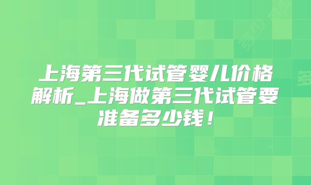 上海第三代试管婴儿价格解析_上海做第三代试管要准备多少钱！
