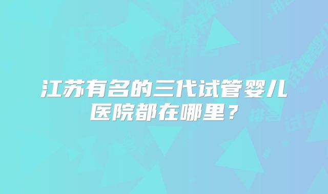 江苏有名的三代试管婴儿医院都在哪里？