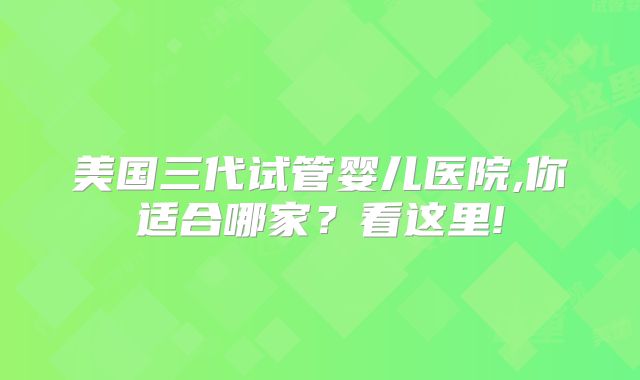 美国三代试管婴儿医院,你适合哪家？看这里!
