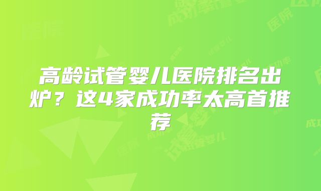 高龄试管婴儿医院排名出炉？这4家成功率太高首推荐