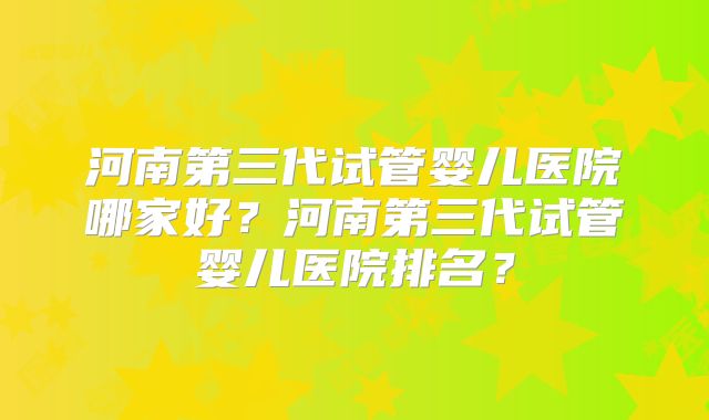 河南第三代试管婴儿医院哪家好？河南第三代试管婴儿医院排名？
