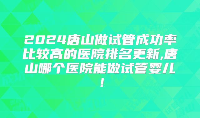 2024唐山做试管成功率比较高的医院排名更新,唐山哪个医院能做试管婴儿!