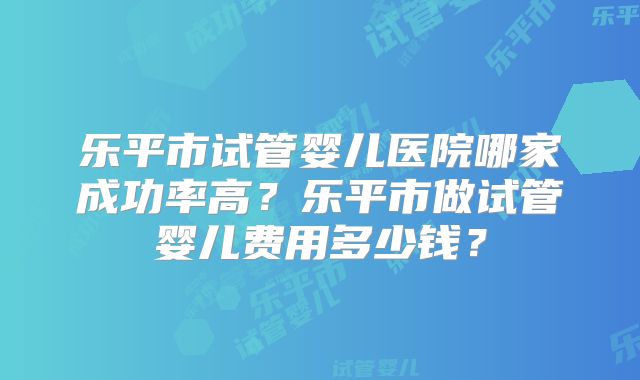 乐平市试管婴儿医院哪家成功率高？乐平市做试管婴儿费用多少钱？