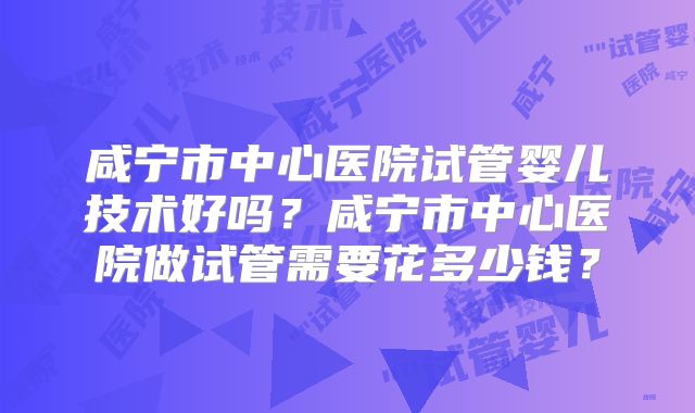 咸宁市中心医院试管婴儿技术好吗?咸宁市中心医院做试管需要花多少钱?