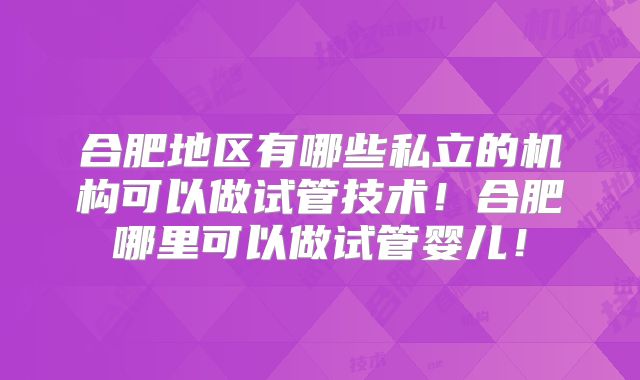 合肥地区有哪些私立的机构可以做试管技术！合肥哪里可以做试管婴儿！
