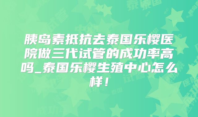 胰岛素抵抗去泰国乐樱医院做三代试管的成功率高吗_泰国乐樱生殖中心怎么样！