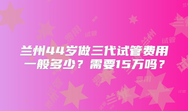 兰州44岁做三代试管费用一般多少?需要15万吗?