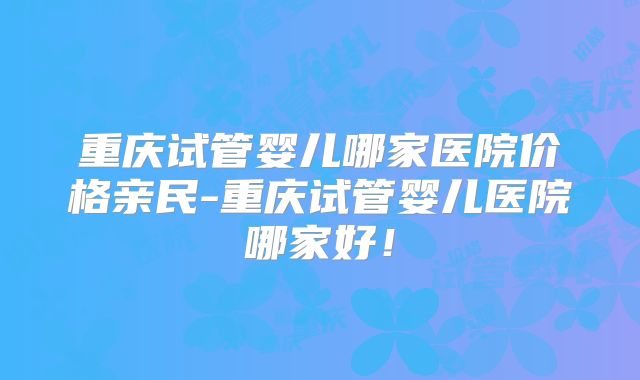 重庆试管婴儿哪家医院价格亲民-重庆试管婴儿医院哪家好!