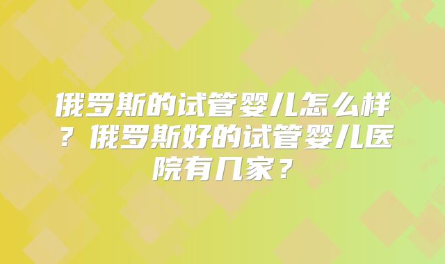 俄罗斯的试管婴儿怎么样?俄罗斯好的试管婴儿医院有几家?