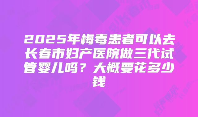 2025年梅毒患者可以去长春市妇产医院做三代试管婴儿吗?大概要花多少钱