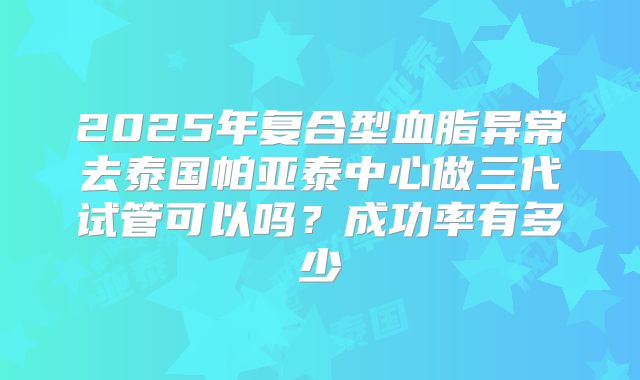 2025年复合型血脂异常去泰国帕亚泰中心做三代试管可以吗?成功率有多少
