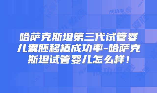哈萨克斯坦第三代试管婴儿囊胚移植成功率-哈萨克斯坦试管婴儿怎么样！