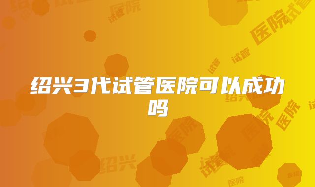 绍兴3代试管医院可以成功吗