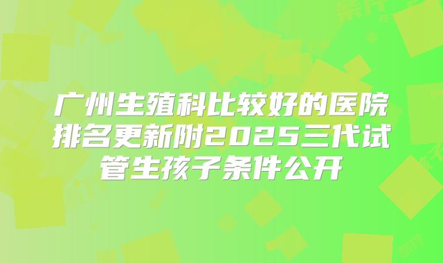 广州生殖科比较好的医院排名更新附2025三代试管生孩子条件公开