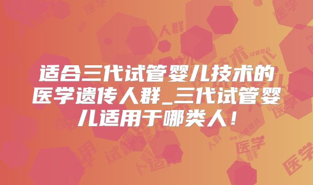 适合三代试管婴儿技术的医学遗传人群_三代试管婴儿适用于哪类人!