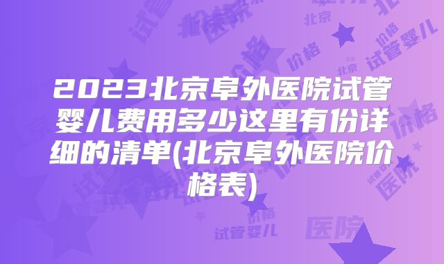 2023北京阜外医院试管婴儿费用多少这里有份详细的清单(北京阜外医院价格表)