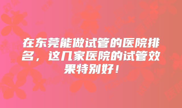 在东莞能做试管的医院排名,这几家医院的试管效果特别好!