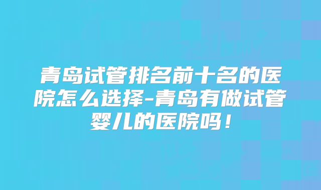 青岛试管排名前十名的医院怎么选择-青岛有做试管婴儿的医院吗！