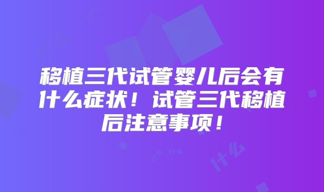 移植三代试管婴儿后会有什么症状!试管三代移植后注意事项!