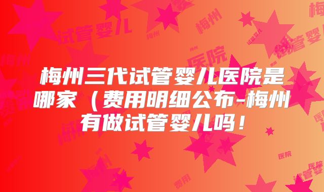 梅州三代试管婴儿医院是哪家（费用明细公布-梅州有做试管婴儿吗！