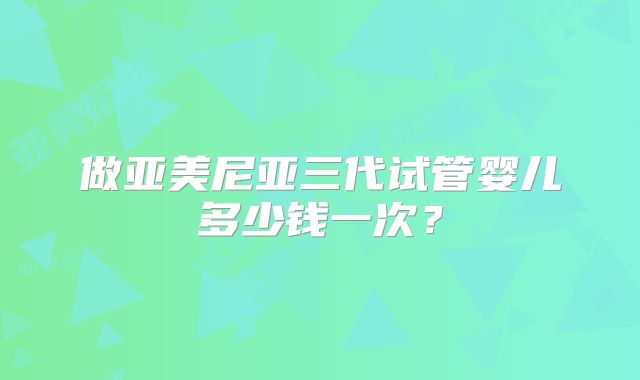 做亚美尼亚三代试管婴儿多少钱一次?