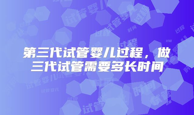 第三代试管婴儿过程，做三代试管需要多长时间