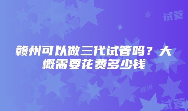 赣州可以做三代试管吗？大概需要花费多少钱