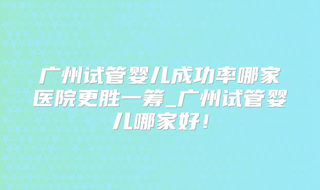 广州试管婴儿成功率哪家医院更胜一筹_广州试管婴儿哪家好！