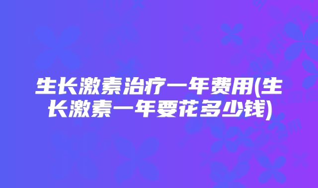 生长激素治疗一年费用(生长激素一年要花多少钱)