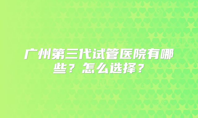广州第三代试管医院有哪些？怎么选择？