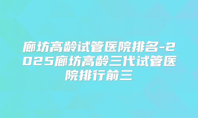 廊坊高龄试管医院排名-2025廊坊高龄三代试管医院排行前三