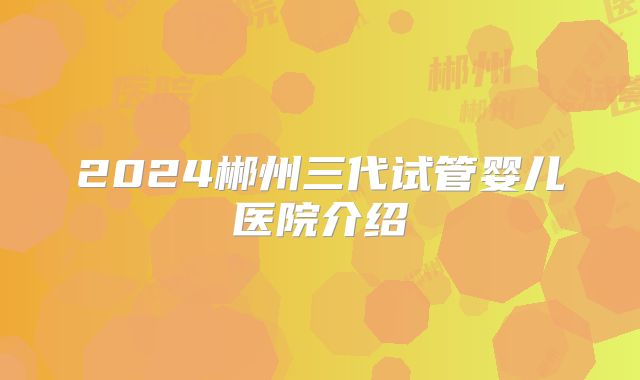 2024郴州三代试管婴儿医院介绍