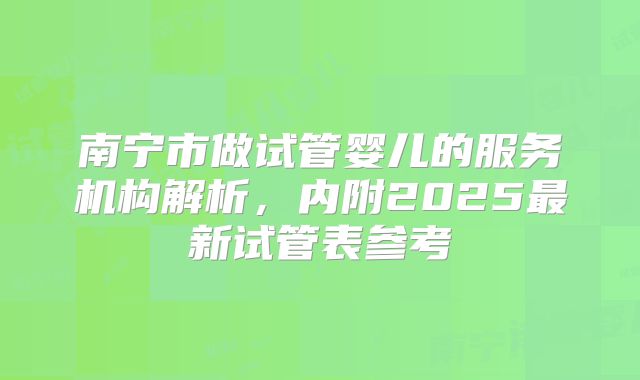 南宁市做试管婴儿的服务机构解析，内附2025最新试管表参考