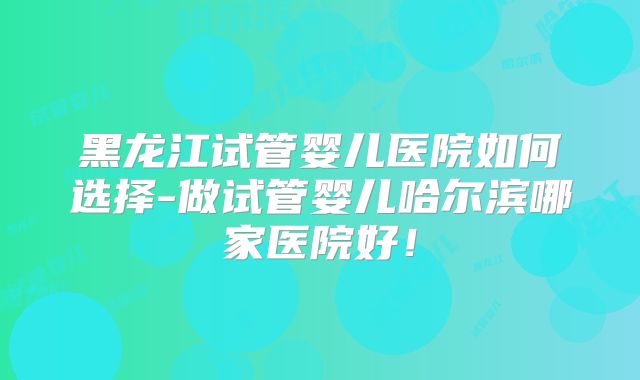黑龙江试管婴儿医院如何选择-做试管婴儿哈尔滨哪家医院好！