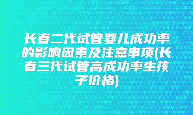 长春二代试管婴儿成功率的影响因素及注意事项(长春三代试管高成功率生孩子价格)