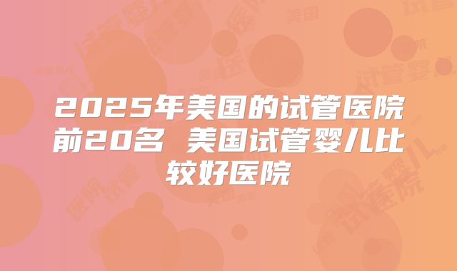 2025年美国的试管医院前20名 美国试管婴儿比较好医院