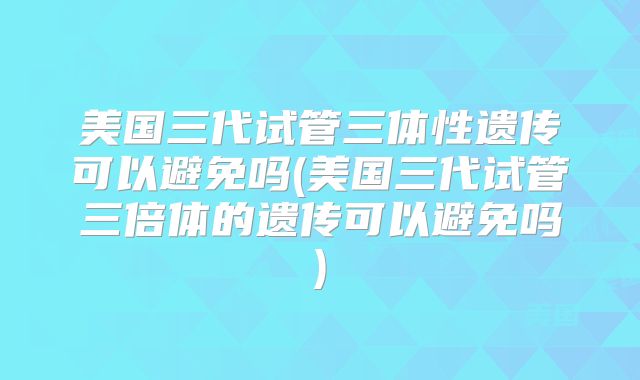 美国三代试管三体性遗传可以避免吗(美国三代试管三倍体的遗传可以避免吗)