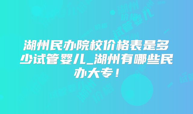 湖州民办院校价格表是多少试管婴儿_湖州有哪些民办大专！