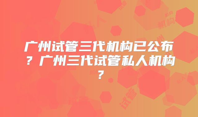 广州试管三代机构已公布?广州三代试管私人机构?