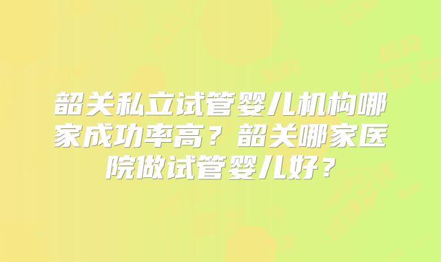 韶关私立试管婴儿机构哪家成功率高?韶关哪家医院做试管婴儿好?