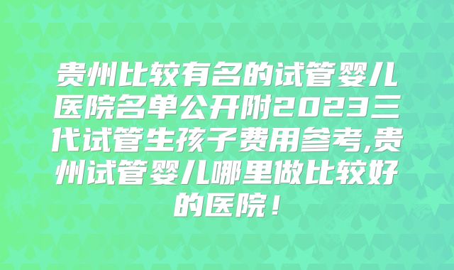 贵州比较有名的试管婴儿医院名单公开附2023三代试管生孩子费用参考,贵州试管婴儿哪里做比较好的医院！