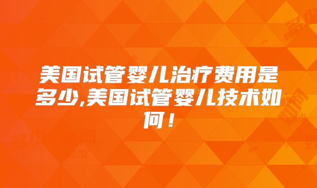 美国试管婴儿治疗费用是多少,美国试管婴儿技术如何！