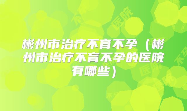 彬州市治疗不育不孕(彬州市治疗不育不孕的医院有哪些)
