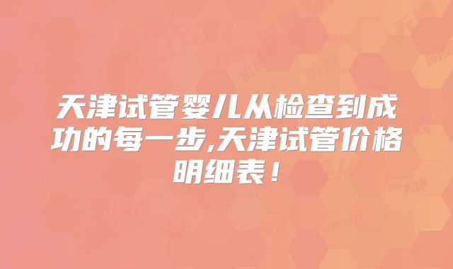 天津试管婴儿从检查到成功的每一步,天津试管价格明细表!