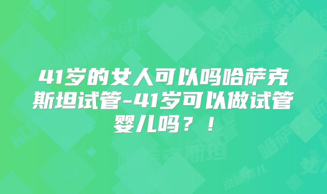 41岁的女人可以吗哈萨克斯坦试管-41岁可以做试管婴儿吗?!