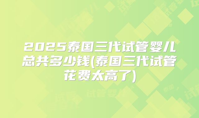 2025泰国三代试管婴儿总共多少钱(泰国三代试管花费太高了)