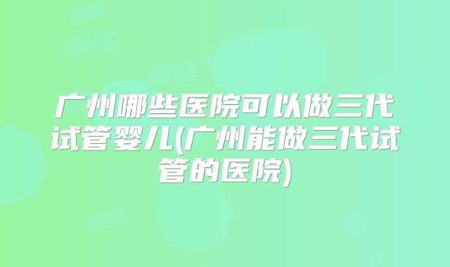 广州哪些医院可以做三代试管婴儿(广州能做三代试管的医院)