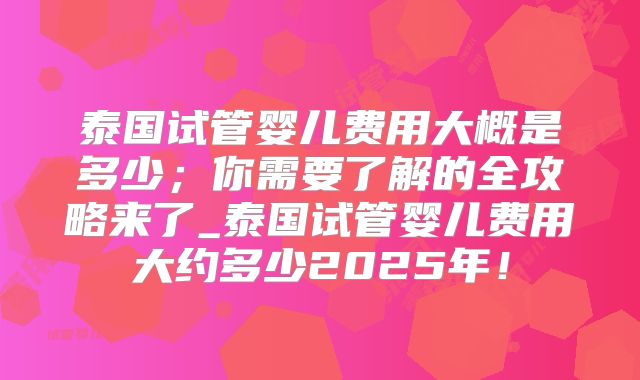 泰国试管婴儿费用大概是多少；你需要了解的全攻略来了_泰国试管婴儿费用大约多少2025年！