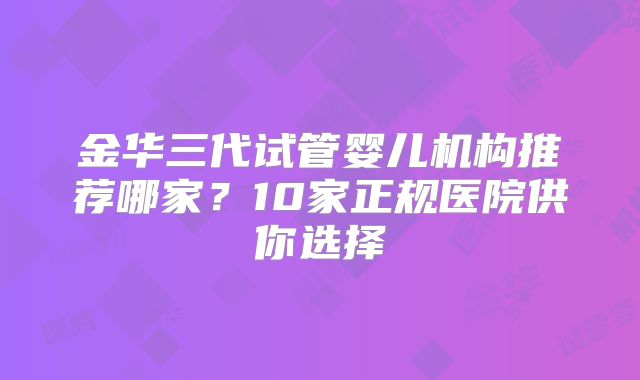金华三代试管婴儿机构推荐哪家？10家正规医院供你选择