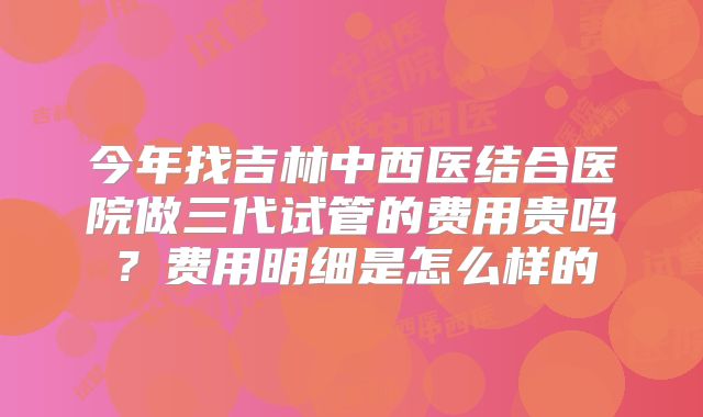 今年找吉林中西医结合医院做三代试管的费用贵吗?费用明细是怎么样的